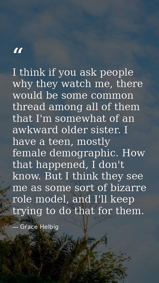 I think if you ask people why they watch me, there would be some common thread among all of them that I'm somewhat of an — Grace Helbig