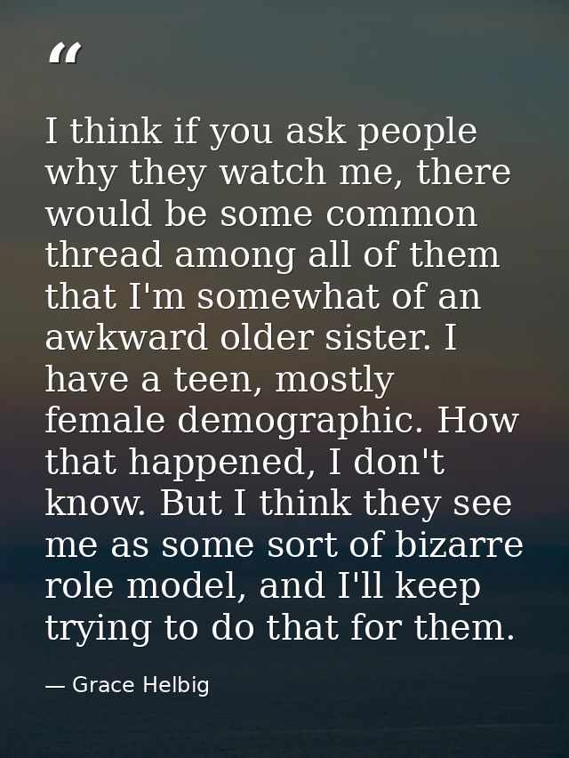 I think if you ask people why they watch me, there would be some common thread among all of them that I'm somewhat of an — Grace Helbig