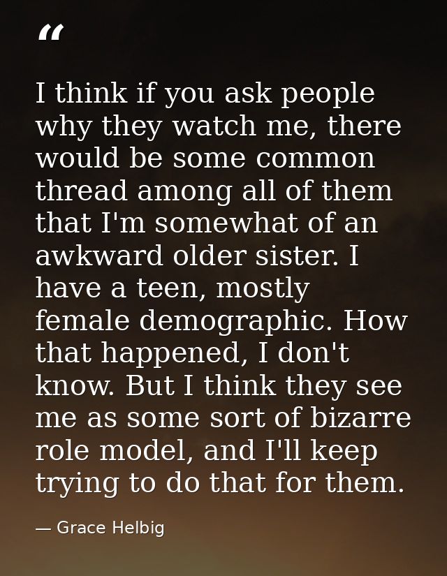 I think if you ask people why they watch me, there would be some common thread among all of them that I'm somewhat of an — Grace Helbig
