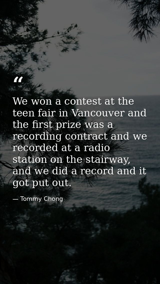 We won a contest at the teen fair in Vancouver and the first prize was a recording contract and we recorded at a radio s — Tommy Chong