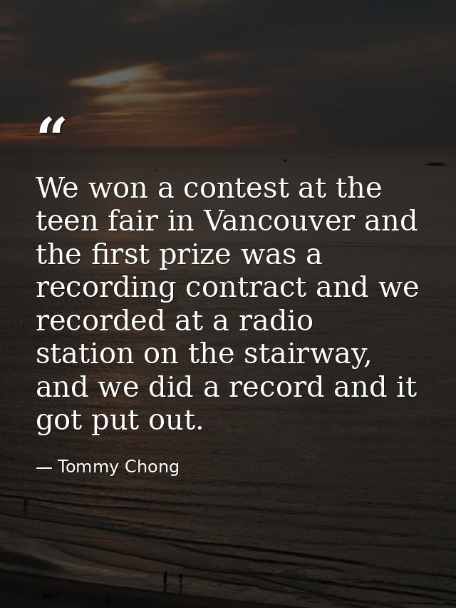 We won a contest at the teen fair in Vancouver and the first prize was a recording contract and we recorded at a radio s — Tommy Chong