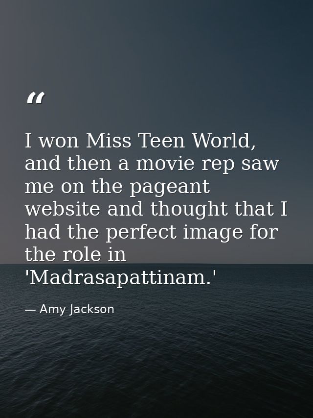 I won Miss Teen World, and then a movie rep saw me on the pageant website and thought that I had the perfect image for t — Amy Jackson