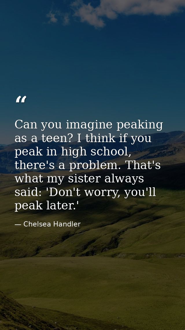 Can you imagine peaking as a teen? I think if you peak in high school, there's a problem. That's what my sister always s — Chelsea Handler