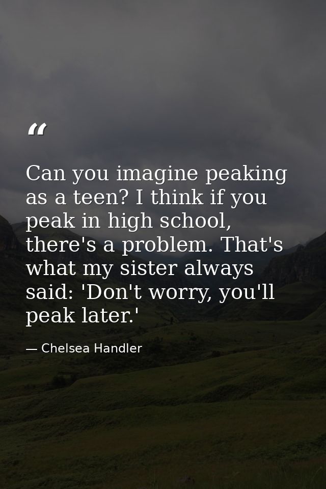 Can you imagine peaking as a teen? I think if you peak in high school, there's a problem. That's what my sister always s — Chelsea Handler