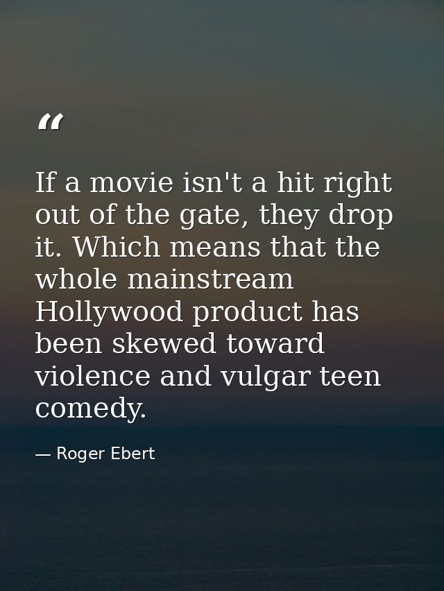 If a movie isn't a hit right out of the gate, they drop it. Which means that the whole mainstream Hollywood product has  — Roger Ebert