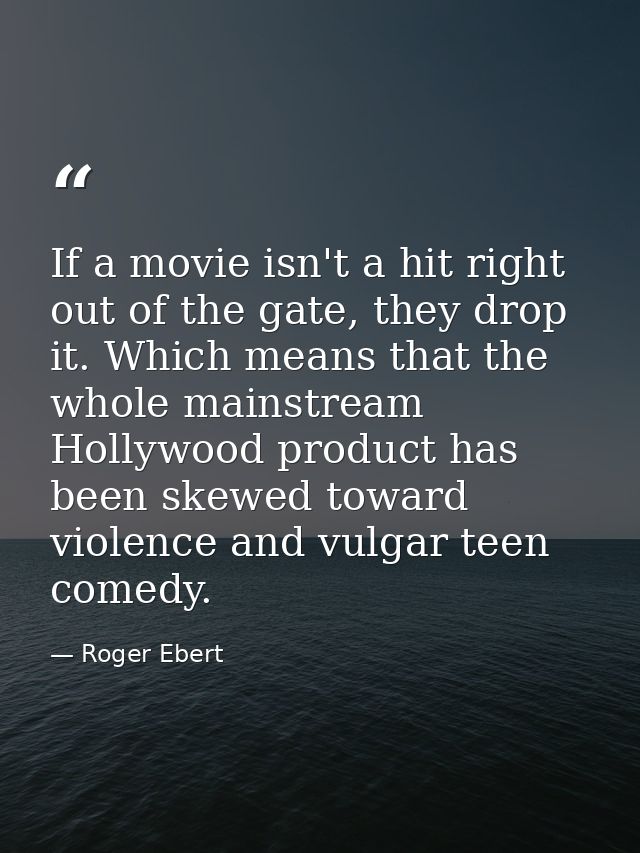 If a movie isn't a hit right out of the gate, they drop it. Which means that the whole mainstream Hollywood product has  — Roger Ebert