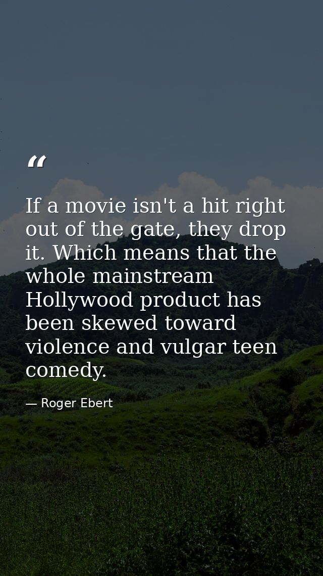 If a movie isn't a hit right out of the gate, they drop it. Which means that the whole mainstream Hollywood product has  — Roger Ebert
