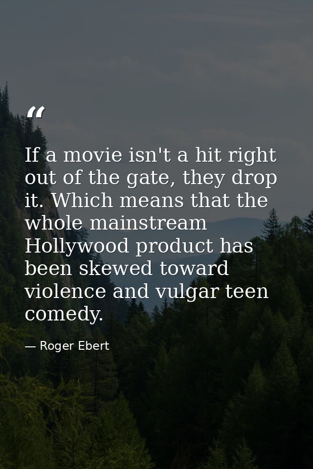 If a movie isn't a hit right out of the gate, they drop it. Which means that the whole mainstream Hollywood product has  — Roger Ebert