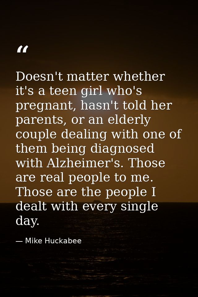 Doesn't matter whether it's a teen girl who's pregnant, hasn't told her parents, or an elderly couple dealing with one o — Mike Huckabee