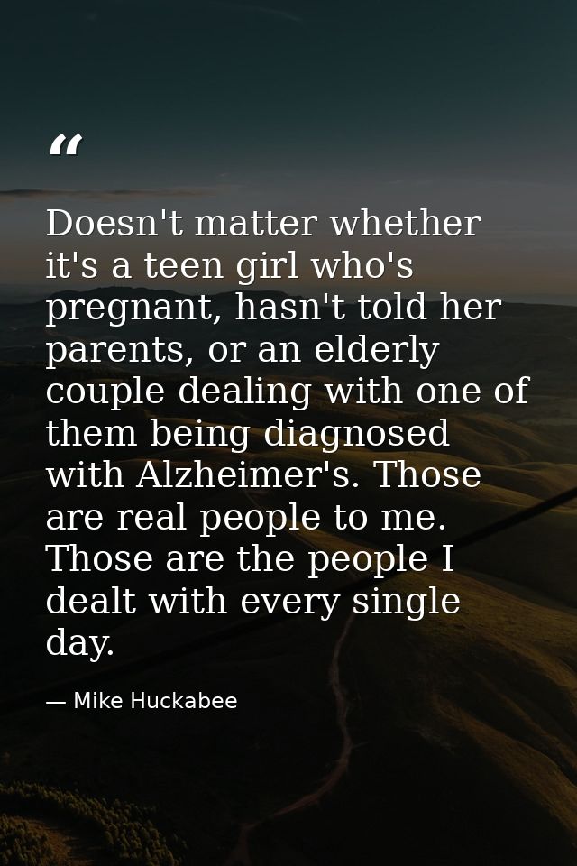 Doesn't matter whether it's a teen girl who's pregnant, hasn't told her parents, or an elderly couple dealing with one o — Mike Huckabee