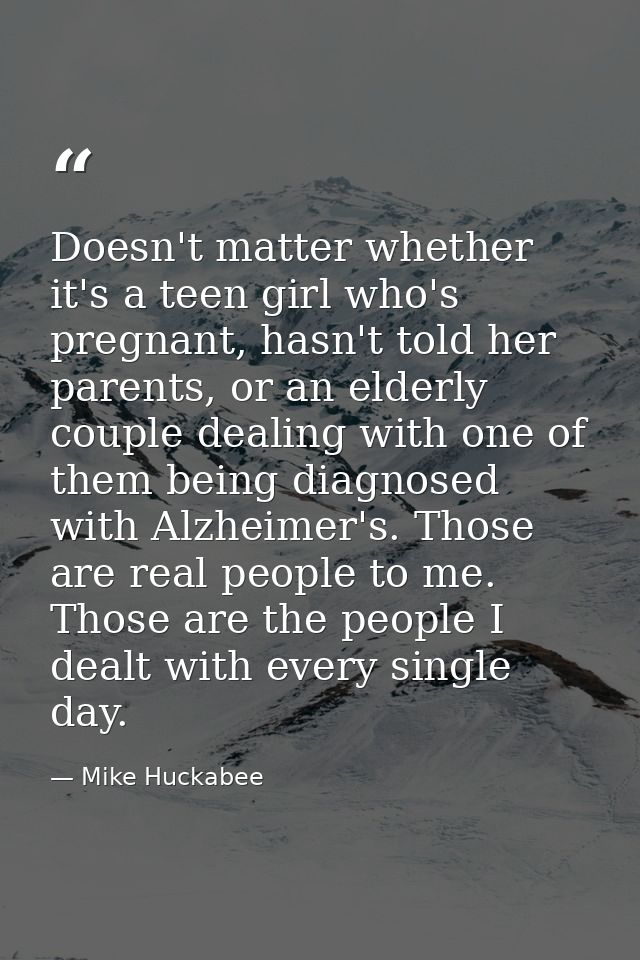 Doesn't matter whether it's a teen girl who's pregnant, hasn't told her parents, or an elderly couple dealing with one o — Mike Huckabee
