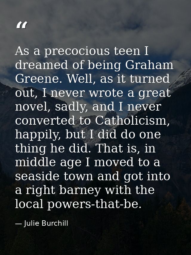 As a precocious teen I dreamed of being Graham Greene. Well, as it turned out, I never wrote a great novel, sadly, and I — Julie Burchill