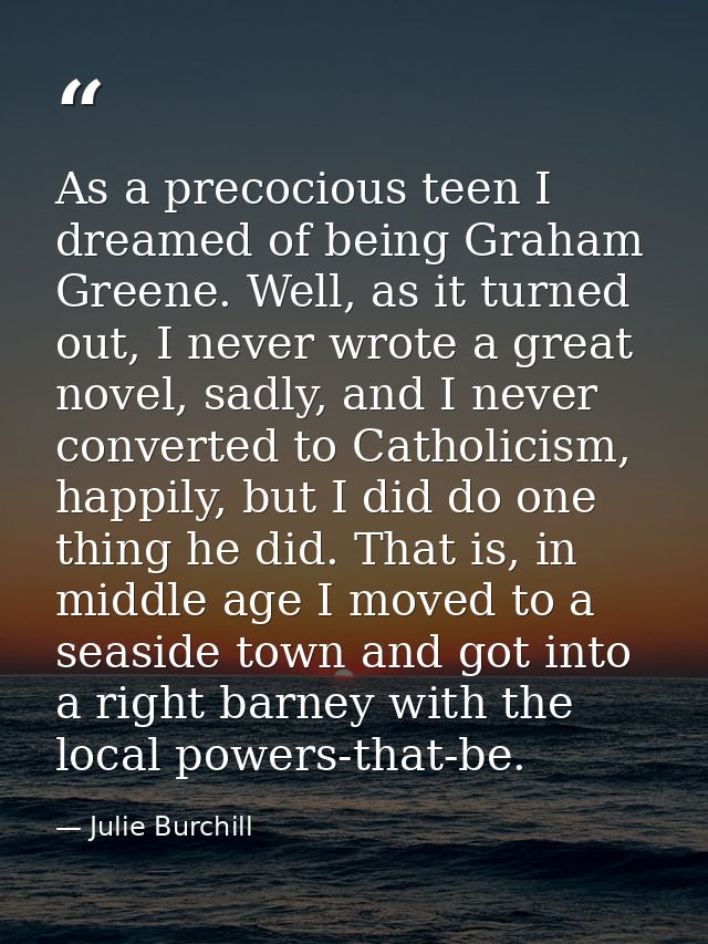 As a precocious teen I dreamed of being Graham Greene. Well, as it turned out, I never wrote a great novel, sadly, and I — Julie Burchill