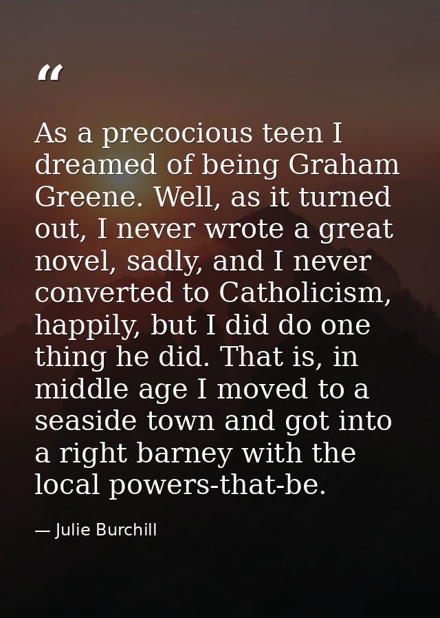 As a precocious teen I dreamed of being Graham Greene. Well, as it turned out, I never wrote a great novel, sadly, and I — Julie Burchill