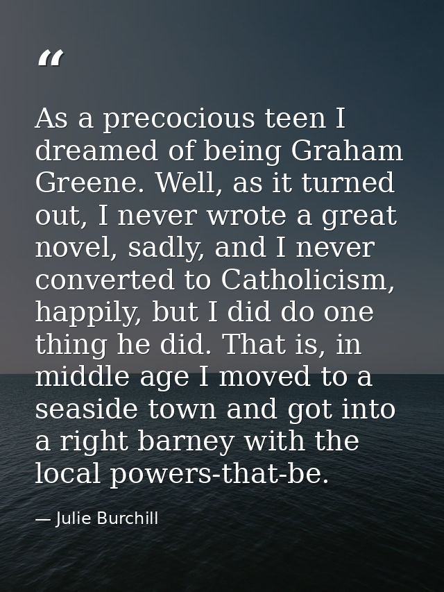 As a precocious teen I dreamed of being Graham Greene. Well, as it turned out, I never wrote a great novel, sadly, and I — Julie Burchill