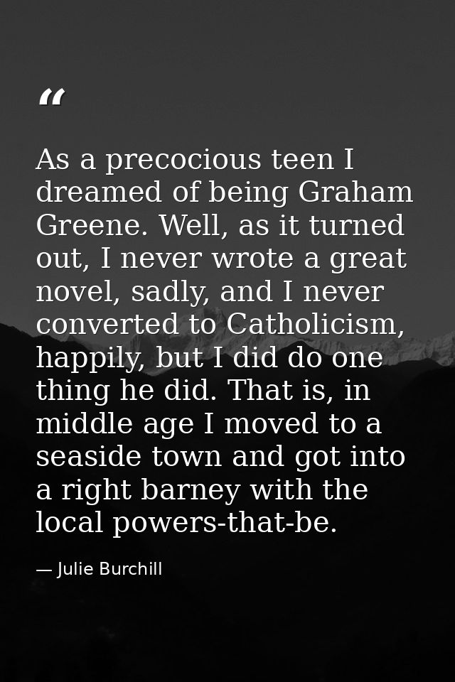 As a precocious teen I dreamed of being Graham Greene. Well, as it turned out, I never wrote a great novel, sadly, and I — Julie Burchill
