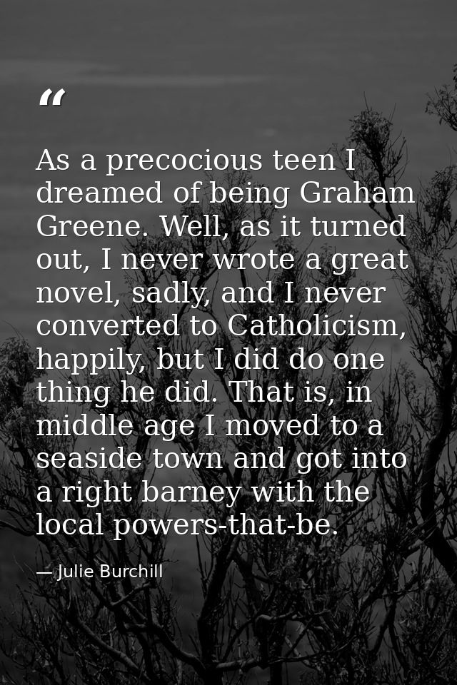 As a precocious teen I dreamed of being Graham Greene. Well, as it turned out, I never wrote a great novel, sadly, and I — Julie Burchill