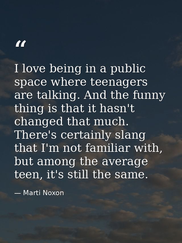 I love being in a public space where teenagers are talking. And the funny thing is that it hasn't changed that much. The — Marti Noxon