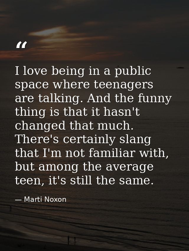 I love being in a public space where teenagers are talking. And the funny thing is that it hasn't changed that much. The — Marti Noxon