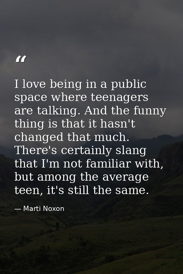 I love being in a public space where teenagers are talking. And the funny thing is that it hasn't changed that much. The — Marti Noxon