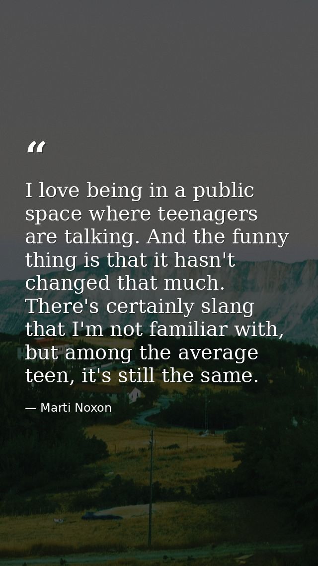 I love being in a public space where teenagers are talking. And the funny thing is that it hasn't changed that much. The — Marti Noxon