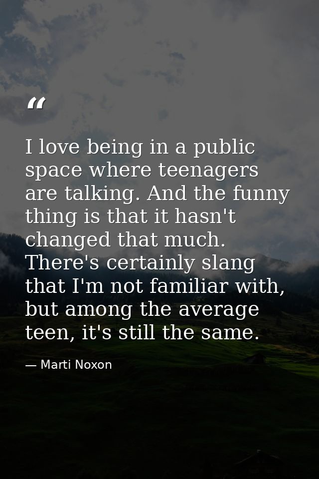 I love being in a public space where teenagers are talking. And the funny thing is that it hasn't changed that much. The — Marti Noxon