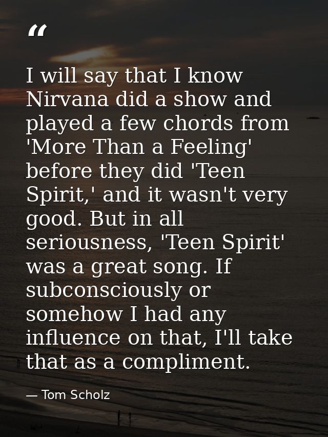 I will say that I know Nirvana did a show and played a few chords from 'More Than a Feeling' before they did 'Teen Spiri — Tom Scholz