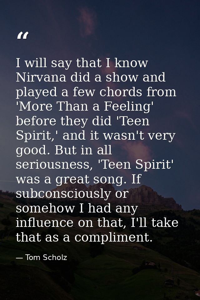 I will say that I know Nirvana did a show and played a few chords from 'More Than a Feeling' before they did 'Teen Spiri — Tom Scholz