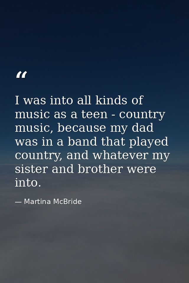 I was into all kinds of music as a teen - country music, because my dad was in a band that played country, and whatever  — Martina McBride
