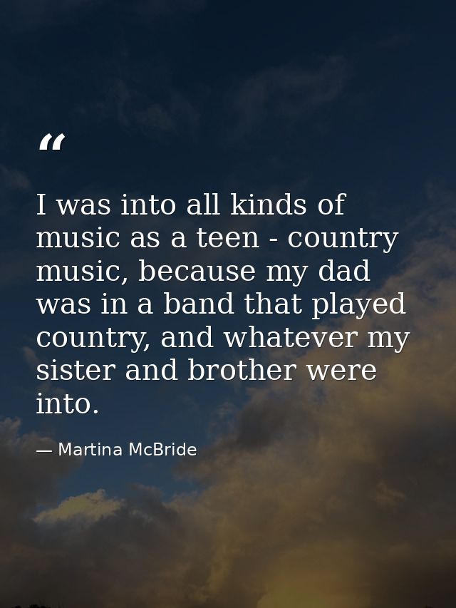 I was into all kinds of music as a teen - country music, because my dad was in a band that played country, and whatever  — Martina McBride