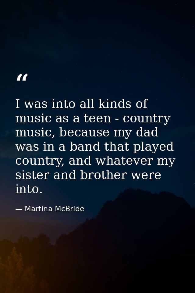 I was into all kinds of music as a teen - country music, because my dad was in a band that played country, and whatever  — Martina McBride