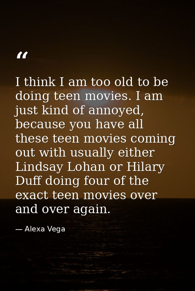 I think I am too old to be doing teen movies. I am just kind of annoyed, because you have all these teen movies coming o — Alexa Vega