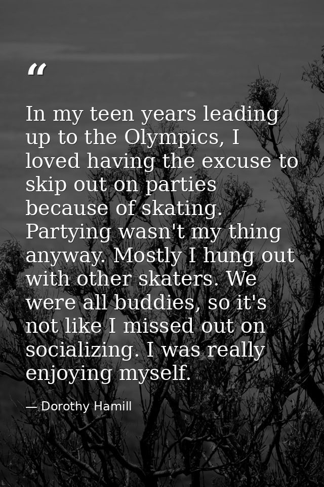 In my teen years leading up to the Olympics, I loved having the excuse to skip out on parties because of skating. Partyi — Dorothy Hamill