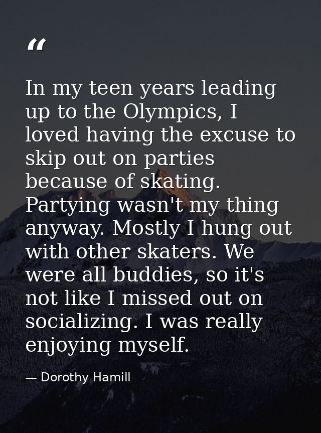 In my teen years leading up to the Olympics, I loved having the excuse to skip out on parties because of skating. Partyi — Dorothy Hamill