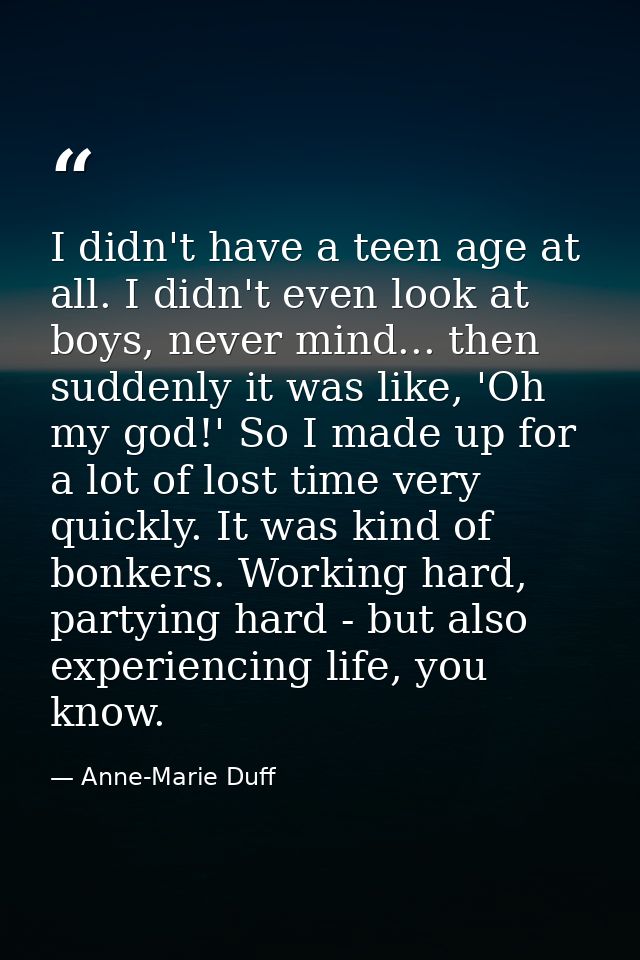 I didn't have a teen age at all. I didn't even look at boys, never mind... then suddenly it was like, 'Oh my god!' So I  — Anne-Marie Duff