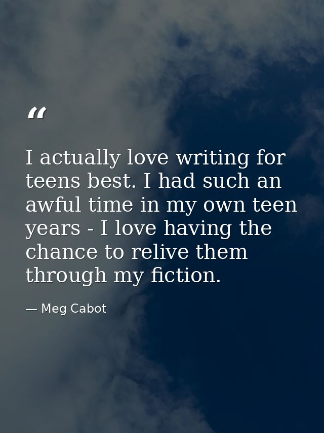I actually love writing for teens best. I had such an awful time in my own teen years - I love having the chance to reli — Meg Cabot