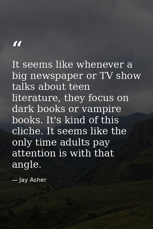 It seems like whenever a big newspaper or TV show talks about teen literature, they focus on dark books or vampire books — Jay Asher