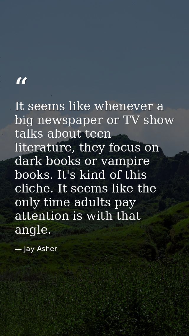 It seems like whenever a big newspaper or TV show talks about teen literature, they focus on dark books or vampire books — Jay Asher