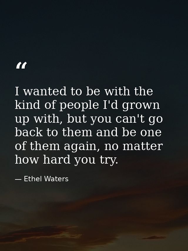 I wanted to be with the kind of people I'd grown up with, but you can't go back to them and be one of them again, no mat — Ethel Waters