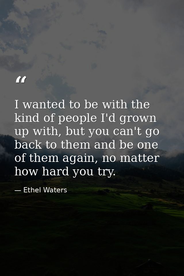 I wanted to be with the kind of people I'd grown up with, but you can't go back to them and be one of them again, no mat — Ethel Waters