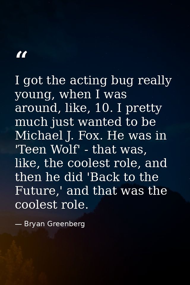 I got the acting bug really young, when I was around, like, 10. I pretty much just wanted to be Michael J. Fox. He was i — Bryan Greenberg