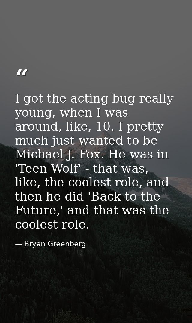 I got the acting bug really young, when I was around, like, 10. I pretty much just wanted to be Michael J. Fox. He was i — Bryan Greenberg