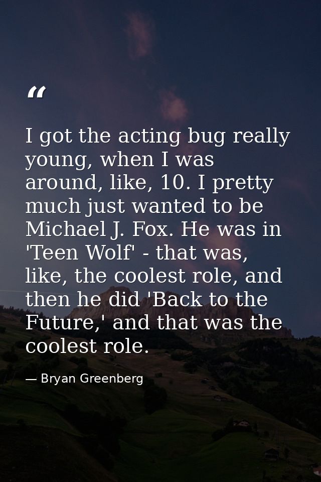 I got the acting bug really young, when I was around, like, 10. I pretty much just wanted to be Michael J. Fox. He was i — Bryan Greenberg