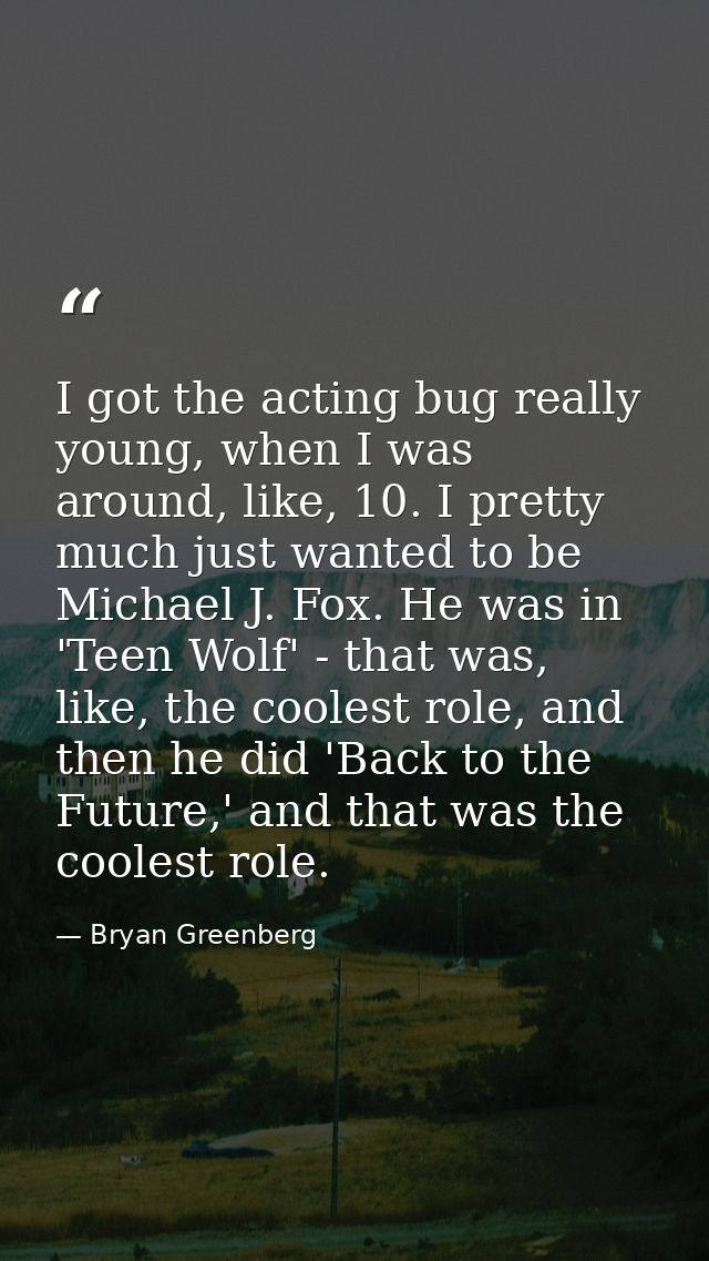I got the acting bug really young, when I was around, like, 10. I pretty much just wanted to be Michael J. Fox. He was i — Bryan Greenberg