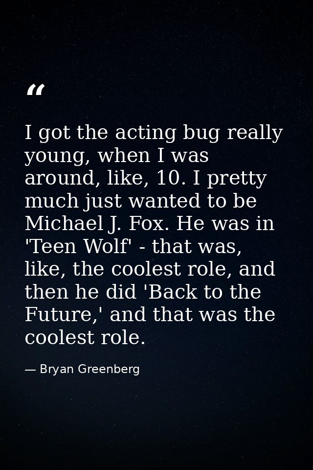 I got the acting bug really young, when I was around, like, 10. I pretty much just wanted to be Michael J. Fox. He was i — Bryan Greenberg