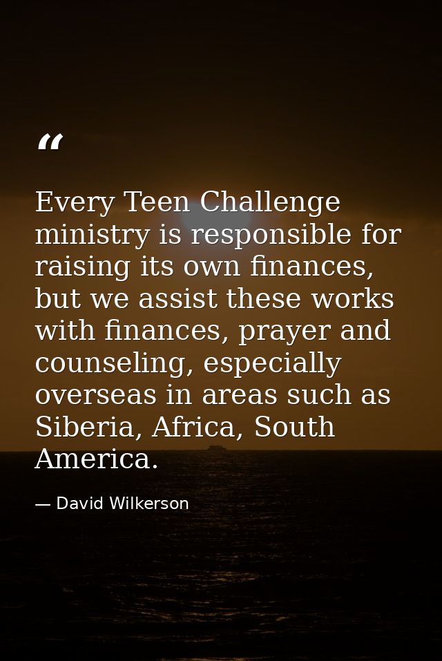 Every Teen Challenge ministry is responsible for raising its own finances, but we assist these works with finances, pray — David Wilkerson