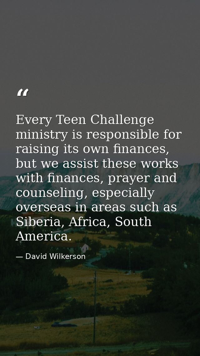 Every Teen Challenge ministry is responsible for raising its own finances, but we assist these works with finances, pray — David Wilkerson
