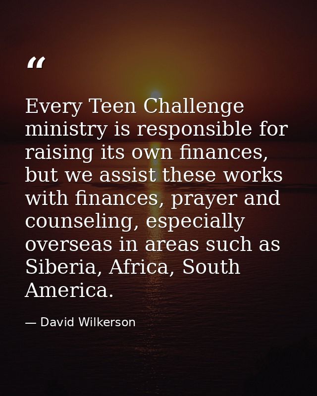 Every Teen Challenge ministry is responsible for raising its own finances, but we assist these works with finances, pray — David Wilkerson