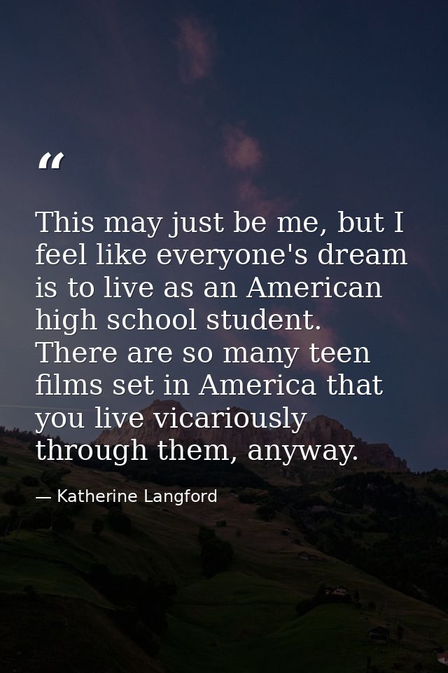 This may just be me, but I feel like everyone's dream is to live as an American high school student. There are so many t — Katherine Langford
