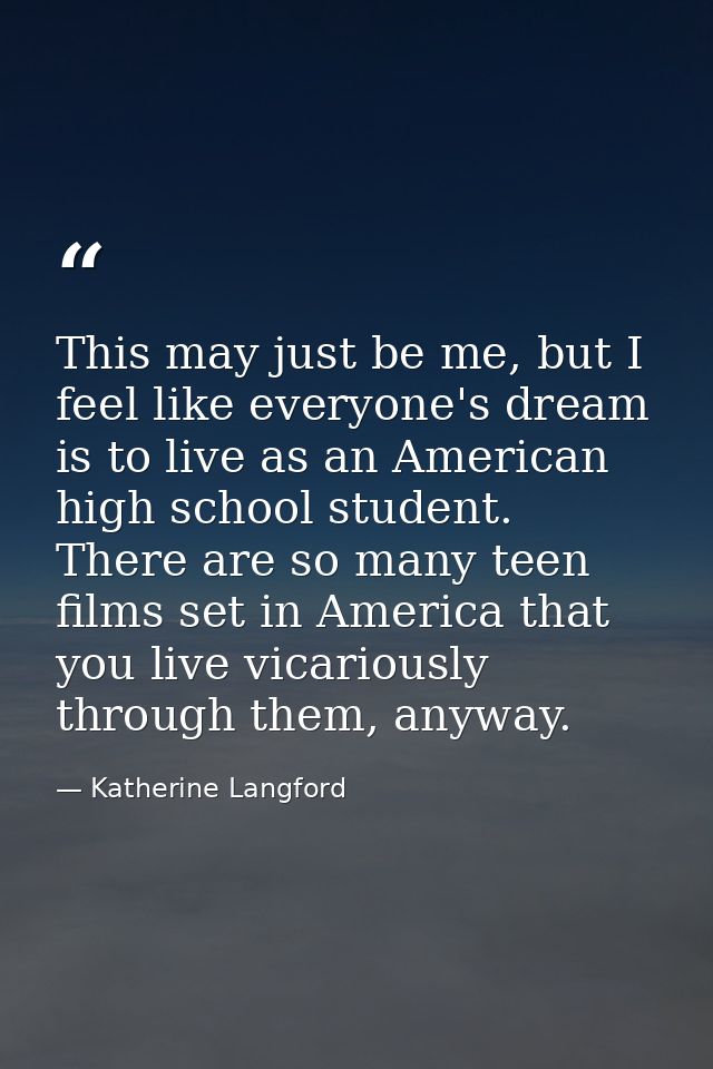 This may just be me, but I feel like everyone's dream is to live as an American high school student. There are so many t — Katherine Langford